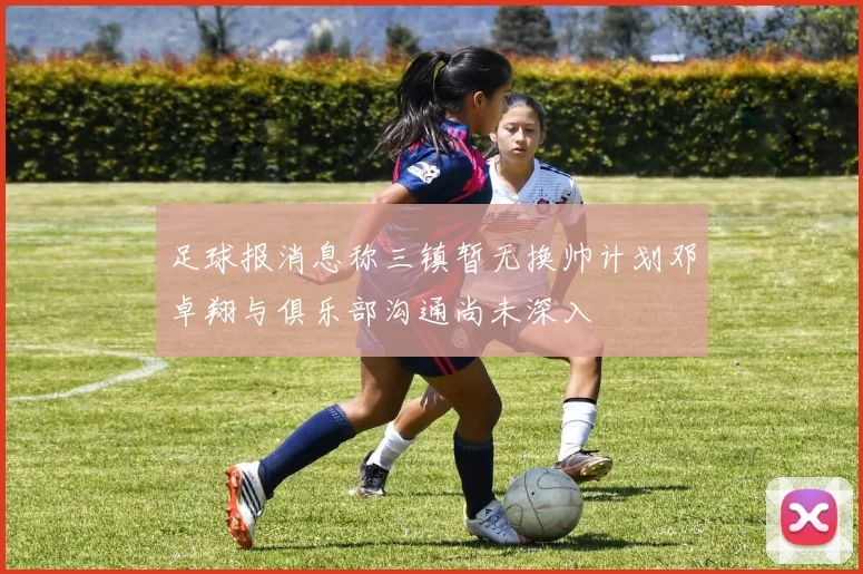 足球报消息称三镇暂无换帅计划邓卓翔与俱乐部沟通尚未深入