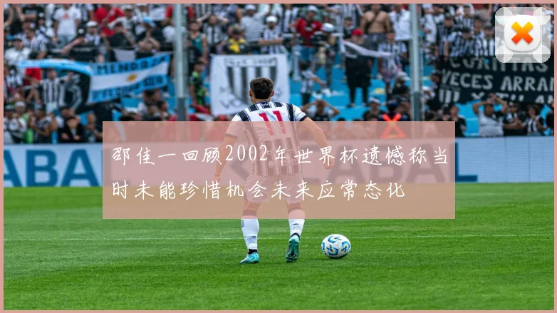 邵佳一回顾2002年世界杯遗憾称当时未能珍惜机会未来应常态化