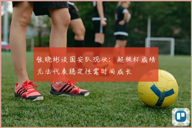 张晓彬谈国安队现状：超级杯成绩无法代表稳定性需时间成长