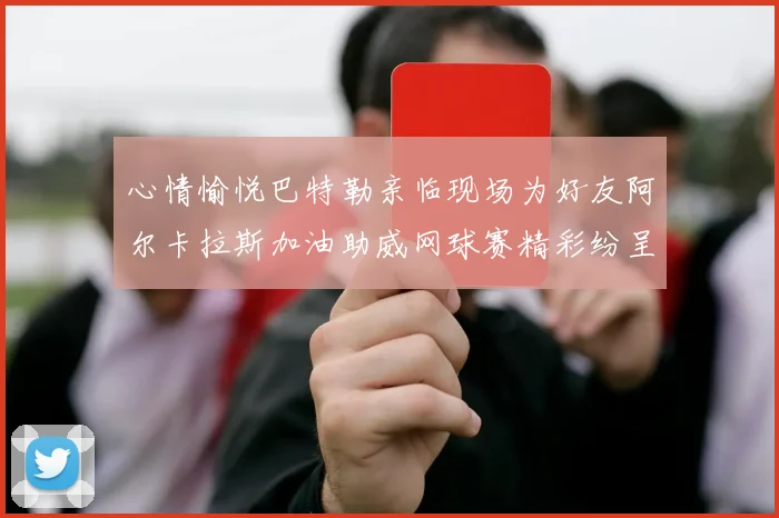 心情愉悦巴特勒亲临现场为好友阿尔卡拉斯加油助威网球赛精彩纷呈