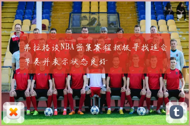 弗拉格谈NBA密集赛程积极寻找适合节奏并表示状态良好