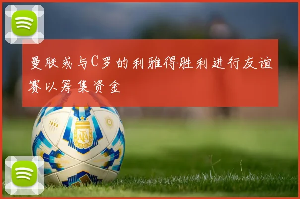 曼联或与C罗的利雅得胜利进行友谊赛以筹集资金