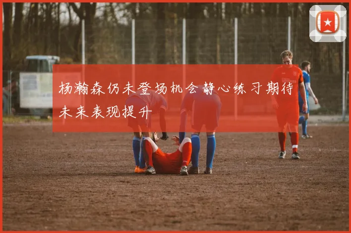 杨瀚森仍未登场机会静心练习期待未来表现提升
