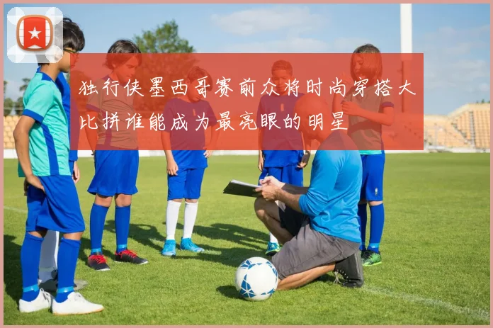 独行侠墨西哥赛前众将时尚穿搭大比拼谁能成为最亮眼的明星