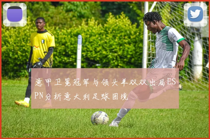 意甲卫冕冠军与领头羊双双出局ESPN分析意大利足球困境
