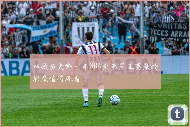 回顾历史哪一年NBA全明星正赛最精彩最值得观看